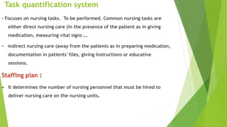 Task quantification system
- Focuses on nursing tasks. To be performed. Common nursing tasks are
either direct nursing care (in the presence of the patient as in giving
medication, measuring vital signs ….
- indirect nursing care (away from the patients as in preparing medication,
documentation in patients' files, giving instructions or educative
sessions.
Staffing plan :
• It determines the number of nursing personnel that must be hired to
deliver nursing care on the nursing units.
 