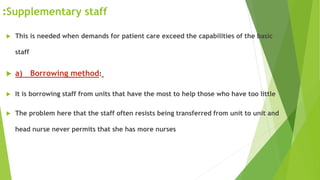 Supplementary staff:
 This is needed when demands for patient care exceed the capabilities of the basic
staff
 a) Borrowing method:
 It is borrowing staff from units that have the most to help those who have too little
 The problem here that the staff often resists being transferred from unit to unit and
head nurse never permits that she has more nurses
 