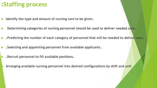 Staffing process:
 Identify the type and amount of nursing care to be given.
 Determining categories of nursing personnel should be used to deliver needed care.
 .Predicting the number of each category of personnel that will be needed to deliver care.
 .Selecting and appointing personnel from available applicants .
 .Recruit personnel to fill available positions.
 Arranging available nursing personnel into desired configurations by shift and unit
 
