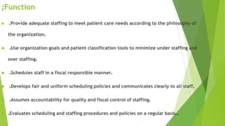Function;
 .Provide adequate staffing to meet patient care needs according to the philosophy of
the organization.
 .Use organization goals and patient classification tools to minimize under staffing and
over staffing.
 .Schedules staff in a fiscal responsible manner.
 .Develops fair and uniform scheduling policies and communicates clearly to all staff.
 .Assumes accountability for quality and fiscal control of staffing.
 .Evaluates scheduling and staffing procedures and policies on a regular basis..
 