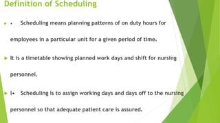 Definition of Scheduling
 • Scheduling means planning patterns of on duty hours for
employees in a particular unit for a given period of time.
 It is a timetable showing planned work days and shift for nursing
personnel.
 l• Scheduling is to assign working days and days off to the nursing
personnel so that adequate patient care is assured.
 