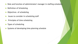  Role and function of administrator manager in staffing schedules
 Definition of Scheduling
 Objectives of scheduling
 Issues to consider in scheduling staff
 Principles of time scheduling
 Types of scheduling
 Systems of developing time planning schedule
 