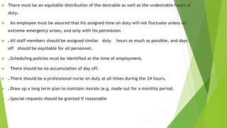  There must be an equitable distribution of the desirable as well as the undesirable hours of
duty.
 An employee must be assured that his assigned time on duty will not fluctuate unless an
extreme emergency arises, and only with his permission
 . All staff members should be assigned similar duty hours as much as possible, and days
off should be equitable for all personnel.
 . Scheduling policies must be identified at the time of employment.
 There should be no accumulation of day off.
 . There should be a professional nurse on duty at all times during the 24 hours.
 . Draw up a long term plan to maintain morale (e.g. made out for a monthly period.
 . Special requests should be granted if reasonable
 