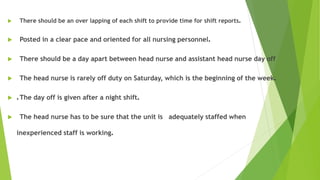  There should be an over lapping of each shift to provide time for shift reports.
 Posted in a clear pace and oriented for all nursing personnel.
 There should be a day apart between head nurse and assistant head nurse day off
 The head nurse is rarely off duty on Saturday, which is the beginning of the week.
 .The day off is given after a night shift.
 The head nurse has to be sure that the unit is adequately staffed when
inexperienced staff is working.
 