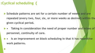 )Cyclical scheduling:
 Schedule patterns are set for a certain number of weeks and are
repeated (every two, four, six, or more weeks as desired) within the
given cyclical period.
 • Taking in consideration the need of proper number and mixes of
personnel, continuity of care.
 • Is an improvement on block scheduling in that it has repetitive
work patterns.

 
