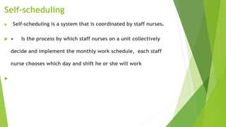 Self-scheduling
 Self-scheduling is a system that is coordinated by staff nurses.
 • Is the process by which staff nurses on a unit collectively
decide and implement the monthly work schedule, each staff
nurse chooses which day and shift he or she will work

 