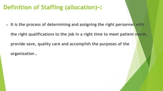 Definition of Staffing (allocation) :-
• It is the process of determining and assigning the right personnel with
the right qualifications to the job in a right time to meet patient needs,
provide save, quality care and accomplish the purposes of the
organization .
 