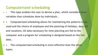 Computerized scheduling
 • This type enables the user to devise a plan, which considers more
variables than schedules done by individuals .
 • Computerized scheduling allows for maintaining the patterns to be
used and the choice of employee and the planning of holidays, days off
and vacations. All data necessary for time planning are fed to the
computer and a program for scheduling is designed based on the fed
data .
 • The computerized scheduling is more effective than the other
types.
 