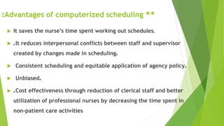 **Advantages of computerized scheduling:
 It saves the nurse’s time spent working out schedules.
 .It reduces interpersonal conflicts between staff and supervisor
created by changes made in scheduling.
 Consistent scheduling and equitable application of agency policy.
 Unbiased.
 .Cost effectiveness through reduction of clerical staff and better
utilization of professional nurses by decreasing the time spent in
non-patient care activities
 
