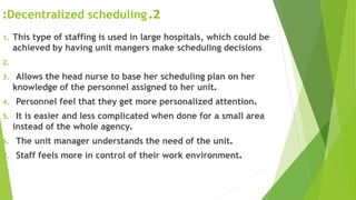 2.Decentralized scheduling:
1. This type of staffing is used in large hospitals, which could be
achieved by having unit mangers make scheduling decisions
2.
3. Allows the head nurse to base her scheduling plan on her
knowledge of the personnel assigned to her unit.
4. Personnel feel that they get more personalized attention.
5. It is easier and less complicated when done for a small area
instead of the whole agency.
6. The unit manager understands the need of the unit.
7. Staff feels more in control of their work environment.
 