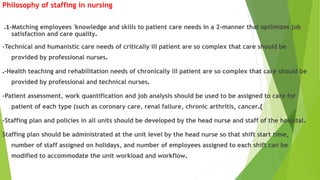 Philosophy of staffing in nursing
1. -Matching employees 'knowledge and skills to patient care needs in a 2-manner that optimizes job
satisfaction and care quality.
-Technical and humanistic care needs of critically ill patient are so complex that care should be
provided by professional nurses.
.-Health teaching and rehabilitation needs of chronically ill patient are so complex that care should be
provided by professional and technical nurses.
-Patient assessment, work quantification and job analysis should be used to be assigned to care for
patient of each type (such as coronary care, renal failure, chronic arthritis, cancer.)
-Staffing plan and policies in all units should be developed by the head nurse and staff of the hospital.
Staffing plan should be administrated at the unit level by the head nurse so that shift start time,
number of staff assigned on holidays, and number of employees assigned to each shift can be
modified to accommodate the unit workload and workflow.
 