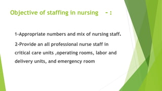 Objective of staffing in nursing :-
1-Appropriate numbers and mix of nursing staff.
2-Provide an all professional nurse staff in
critical care units ,operating rooms, labor and
delivery units, and emergency room
 