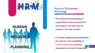 3
• The process of forecasting an
organization’s future demand for,
and supply of, the right type of
people in the right number.
• It involves analyzing and identifying
the need for and availability of
human resources so that the
organization can meet its objectives
 