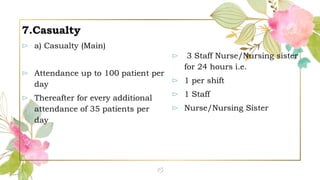 7.Casualty
⊳ a) Casualty (Main)
⊳ Attendance up to 100 patient per
day
⊳ Thereafter for every additional
attendance of 35 patients per
day
⊳ 3 Staff Nurse/Nursing sister
for 24 hours i.e.
⊳ 1 per shift
⊳ 1 Staff
⊳ Nurse/Nursing Sister
15
 