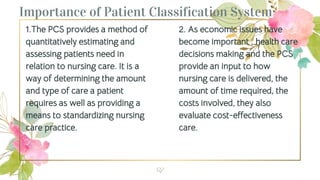 1.The PCS provides a method of
quantitatively estimating and
assessing patients need in
relation to nursing care. It is a
way of determining the amount
and type of care a patient
requires as well as providing a
means to standardizing nursing
care practice.
Importance of Patient Classification System
2. As economic issues have
become important , health care
decisions making and the PCS
provide an input to how
nursing care is delivered, the
amount of time required, the
costs involved, they also
evaluate cost-effectiveness
care.
27
 
