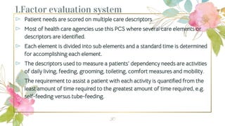 1.Factor evaluation system
⊳ Patient needs are scored on multiple care descriptors
⊳ Most of health care agencies use this PCS where several care elements or
descriptors are identified.
⊳ Each element is divided into sub elements and a standard time is determined
for accomplishing each element.
⊳ The descriptors used to measure a patients’ dependency needs are activities
of daily living, feeding, grooming, toileting, comfort measures and mobility.
⊳ The requirement to assist a patient with each activity is quantified from the
least amount of time required to the greatest amount of time required, e.g.
self-feeding versus tube-feeding.
30
 