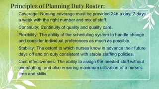 Principles of Planning Duty Roster:
1. Coverage: Nursing coverage must be provided 24h a day, 7 days
a week with the right number and mix of staff.
2. Continuity: Continuity of quality and quality care.
3. Flexibility: The ability of the scheduling system to handle change
and consider individual preferences as much as possible.
4. Stability: The extent to which nurses know in advance their future
days off and on duty consistent with stable staffing policies.
5. Cost effectiveness: The ability to assign the needed staff without
overstaffing, and also ensuring maximum utilization of a nurse’s
time and skills.
41
 