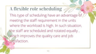 A flexible role scheduling
This type of scheduling have an advantage of
meeting the staff requirement in the units
where the workload is high. In such situation,
the staff are scheduled and rotated equally ,
which improves the quality care and job
satisfaction.
46
 