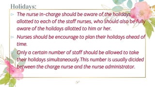 Holidays:
⊳ The nurse in-charge should be aware of the holidays
allotted to each of the staff nurses, who should also be fully
aware of the holidays allotted to him or her.
⊳ Nurses should be encourage to plan their holidays ahead of
time.
⊳ Only a certain number of staff should be allowed to take
their holidays simultaneously.This number is usually dicided
between the charge nurse and the nurse administrator.
58
 