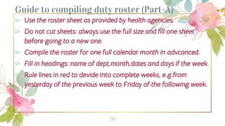 Guide to compiling duty roster (Part-A)
⊳ Use the roster sheet as provided by health agencies.
⊳ Do not cut sheets: always use the full size and fill one sheet
before going to a new one.
⊳ Compile the roster for one full calendar month in advcanced.
⊳ Fill in headings: name of dept,month,dates and days if the week.
⊳ Rule lines in red to devide into complete weeks, e.g.from
yesterday of the previous week to Friday of the following week.
59
 