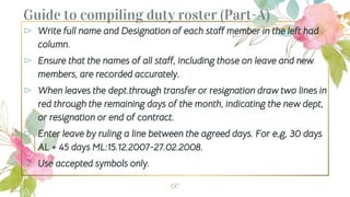 Guide to compiling duty roster (Part-A)
⊳ Write full name and Designation of each staff member in the left had
column.
⊳ Ensure that the names of all staff, including those on leave and new
members, are recorded accurately.
⊳ When leaves the dept.through transfer or resignation draw two lines in
red through the remaining days of the month, indicating the new dept,
or resignation or end of contract.
⊳ Enter leave by ruling a line between the agreed days. For e,g, 30 days
AL + 45 days ML:15.12.2007-27.02.2008.
⊳ Use accepted symbols only.
60
 