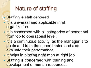 Nature of staffing
 Staffing is staff centered.
 It is universal and applicable in all
organization.
 It is concerned w...
