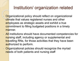 Institution/ organization related
- Organizational policy should reflect on organizational
climate that values registered nurses and other
employees as strategic assets and exhibit a true
commitment to filling budgeted positions in a timely
manner.
- All institutions should have documented competencies for
nursing staff, including agency or supplemental and
travelling RNs, for those activities that they have been
authorized to perform.
- Organizational policies should recognize the myriad
needs of both patients and nursing staff
 