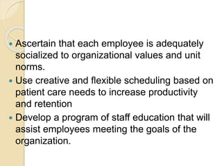  Ascertain that each employee is adequately
socialized to organizational values and unit
norms.
 Use creative and flexible scheduling based on
patient care needs to increase productivity
and retention
 Develop a program of staff education that will
assist employees meeting the goals of the
organization.
 