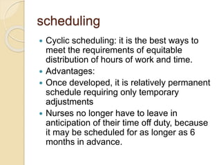 scheduling
 Cyclic scheduling: it is the best ways to
meet the requirements of equitable
distribution of hours of work and time.
 Advantages:
 Once developed, it is relatively permanent
schedule requiring only temporary
adjustments
 Nurses no longer have to leave in
anticipation of their time off duty, because
it may be scheduled for as longer as 6
months in advance.
 