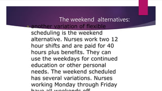 The weekend alternatives:
• another variation of flexible
scheduling is the weekend
alternative. Nurses work two 12
hour shifts and are paid for 40
hours plus benefits. They can
use the weekdays for continued
education or other personal
needs. The weekend scheduled
has several variations. Nurses
working Monday through Friday
 