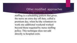 Other modified approaches
• Premium day weekend: nursing
staffing is a scheduling pattern that gives
the nurse an extra day off duty, called a
premium day, when he/she volunteers to
work one additional weekend worked
beyond those required by nurse staffing
policy. This technique does not add
directly to hospital costs.
 