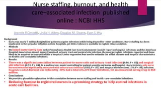 Nurse staffing, burnout, and health
care–associated infection published
online : NCBI HHS
Jeannie P.Cimiotti, Linda H. Aiken, Douglas M. Sloane, Evan S.Wu,
Background
• Each year, nearly 7 million hospitalized patients acquire infections while being treated for other conditions. Nurse staffing has been
implicated in the spread of infection within hospitals, yet little evidence is available to explain thisassociation.
• Methods
• We linked nurse survey data to the Pennsylvania Health Care Cost Containment Council report on hospital infections and the American
Hospital Association Annual Survey. Examined urinary tract and surgical site infection, the most prevalent infections reported and those
likely to be acquired on any unit within a hospital. Linear regression was used to estimate the effect of nurse and hospital characteristics
on health care–associatedinfections.
• Results
• There was a significant association between patient-to-nurse ratio and urinary tract infection (0.86; P = .02) and surgical
site infection (0.93; P = .04). In a multivariate model controlling for patient severity and nurse and hospital characteristics, only nurse
burnout remained significantly associated with urinary tract infection (0.82; P = .03) and surgical site infection (1.56; P < .01) infection.
Hospitals in which burnout was reduced by 30% had a total of 6,239 fewer infections, for an annual cost saving of up to $68
million.
• Conclusions
• We provide a plausible explanation for the association between nurse staffing and health care–associated infections.
• Reducing burnout in registered nurses is a promising strategy to help control infections in
acute care facilities.
 