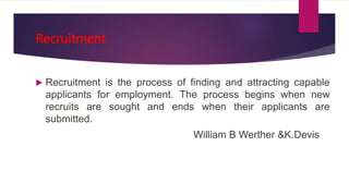 Recruitment
 Recruitment is the process of finding and attracting capable
applicants for employment. The process begins when new
recruits are sought and ends when their applicants are
submitted.
William B Werther &K.Devis
 