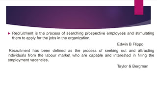  Recruitment is the process of searching prospective employees and stimulating
them to apply for the jobs in the organization.
Edwin B Flippo
Recruitment has been defined as the process of seeking out and attracting
individuals from the labour market who are capable and interested in filling the
employment vacancies.
Taylor & Bergman
 