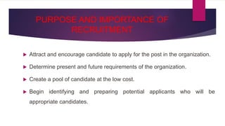 PURPOSE AND IMPORTANCE OF
RECRUITMENT
 Attract and encourage candidate to apply for the post in the organization.
 Determine present and future requirements of the organization.
 Create a pool of candidate at the low cost.
 Begin identifying and preparing potential applicants who will be
appropriate candidates.
 