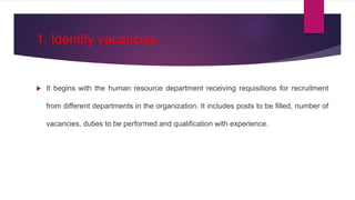 1. Identify vacancies
 It begins with the human resource department receiving requisitions for recruitment
from different departments in the organization. It includes posts to be filled, number of
vacancies, duties to be performed and qualification with experience.
 
