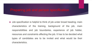 Preparing job and person specification
 Job specification is helpful to think of job under broad heading; main
characteristics of the training, background of the job, main
responsibilities and job boundaries, experience of job holder,
resources and constraints affecting the job. It has to be decided what
types of candidates are to be invited and what would be their
characteristics.
 