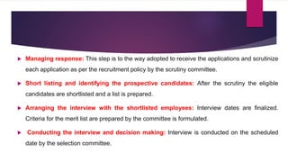  Managing response: This step is to the way adopted to receive the applications and scrutinize
each application as per the recruitment policy by the scrutiny committee.
 Short listing and identifying the prospective candidates: After the scrutiny the eligible
candidates are shortlisted and a list is prepared.
 Arranging the interview with the shortlisted employees: Interview dates are finalized.
Criteria for the merit list are prepared by the committee is formulated.
 Conducting the interview and decision making: Interview is conducted on the scheduled
date by the selection committee.
 