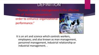 DEFINITION
“Human resource management is the effective
use of human resources in
order to enhance organizational
performance.”
It is an art and science which controls workers,
employees; and also known as man management,
personnel management, industrial relationship or
industrial management. .
 