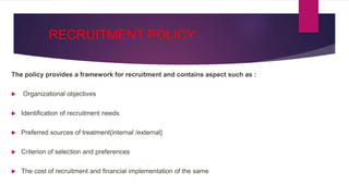 RECRUITMENT POLICY
The policy provides a framework for recruitment and contains aspect such as :
 Organizational objectives
 Identification of recruitment needs
 Preferred sources of treatment{internal /external}
 Criterion of selection and preferences
 The cost of recruitment and financial implementation of the same
 