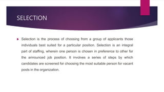 SELECTION
 Selection is the process of choosing from a group of applicants those
individuals best suited for a particular position. Selection is an integral
part of staffing, wherein one person is chosen in preference to other for
the announced job position. It involves a series of steps by which
candidates are screened for choosing the most suitable person for vacant
posts in the organization.
 