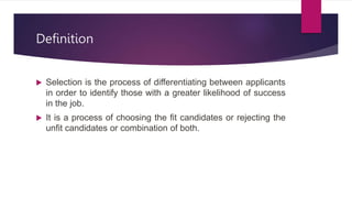 Definition
 Selection is the process of differentiating between applicants
in order to identify those with a greater likelihood of success
in the job.
 It is a process of choosing the fit candidates or rejecting the
unfit candidates or combination of both.
 