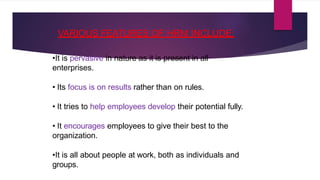 VARIOUS FEATURES OF HRM INCLUDE:
•It is pervasive in nature as it is present in all
enterprises.
• Its focus is on results rather than on rules.
• It tries to help employees develop their potential fully.
• It encourages employees to give their best to the
organization.
•It is all about people at work, both as individuals and
groups.
 