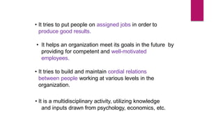 • It tries to put people on assigned jobs in order to
produce good results.
• It helps an organization meet its goals in the future by
providing for competent and well-motivated
employees.
• It tries to build and maintain cordial relations
between people working at various levels in the
organization.
• It is a multidisciplinary activity, utilizing knowledge
and inputs drawn from psychology, economics, etc.
 