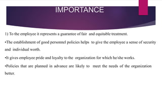 IMPORTANCE
1) To the employee it represents a guarantee of fair and equitable treatment.
•The establishment of good personnel policies helps to give the employee a sense of security
and individual worth.
•It gives employee pride and loyalty to the organization for which he/she works.
•Policies that are planned in advance are likely to meet the needs of the organization
better.
 