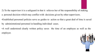2) To the supervisor it is a safeguard in that it relieves her of the responsibility of making
a personal decision which may conflict with decisions given by other supervisors.
•Established personnel policies serve as guides to action so that a great deal of time is saved
by administrational personnel in handling individual cases.
•A well understood clearly written policy saves the time of an employee as well as the
employer.
 