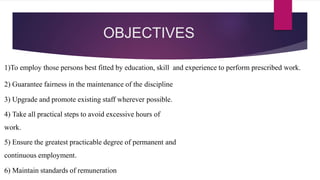 OBJECTIVES
1)To employ those persons best fitted by education, skill and experience to perform prescribed work.
2) Guarantee fairness in the maintenance of the discipline
3) Upgrade and promote existing staff wherever possible.
4) Take all practical steps to avoid excessive hours of
work.
5) Ensure the greatest practicable degree of permanent and
continuous employment.
6) Maintain standards of remuneration
 