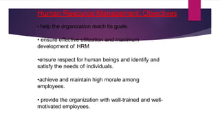 Human Resource Management: Objectives
• help the organization reach its goals.
• ensure effective utilization and maximum
development of HRM
•ensure respect for human beings and identify and
satisfy the needs of individuals.
•achieve and maintain high morale among
employees.
• provide the organization with well-trained and well-
motivated employees.
 