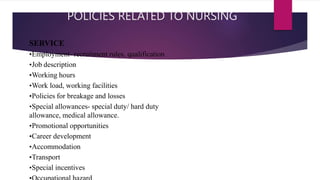 POLICIES RELATED TO NURSING
SERVICE
•Employment- recruitment rules, qualification
•Job description
•Working hours
•Work load, working facilities
•Policies for breakage and losses
•Special allowances- special duty/ hard duty
allowance, medical allowance.
•Promotional opportunities
•Career development
•Accommodation
•Transport
•Special incentives
 