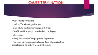 CAUSE TERMINATION
•Poor job performance
•Lack of fit with organization
•Inability to perform job responsibilities
•Conflict with managers and other employees
•Misconduct
•Many instances of employment separation
•For poor performance, including lack of punctuality,
absenteeism, or failure to desired results
 